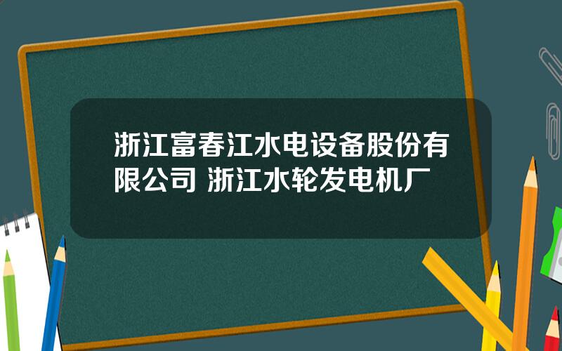 浙江富春江水电设备股份有限公司 浙江水轮发电机厂